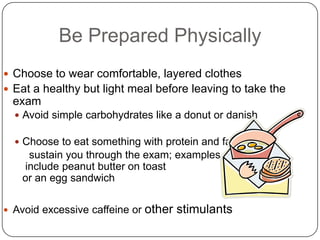 Be Prepared Physically
 Choose to wear comfortable, layered clothes
 Eat a healthy but light meal before leaving to take the
  exam
   Avoid simple carbohydrates like a donut or danish

   Choose to eat something with protein and fat to
     sustain you through the exam; examples
    include peanut butter on toast
    or an egg sandwich

 Avoid excessive caffeine or   other stimulants
 