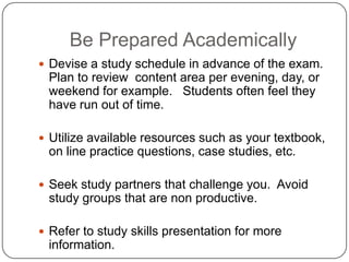 Be Prepared Academically
 Devise a study schedule in advance of the exam.
 Plan to review content area per evening, day, or
 weekend for example. Students often feel they
 have run out of time.

 Utilize available resources such as your textbook,
 on line practice questions, case studies, etc.

 Seek study partners that challenge you. Avoid
 study groups that are non productive.

 Refer to study skills presentation for more
 information.
 