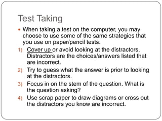 Test Taking
 When taking a test on the computer, you may
  choose to use some of the same strategies that
  you use on paper/pencil tests.
1) Cover up or avoid looking at the distractors.
   Distractors are the choices/answers listed that
   are incorrect.
2) Try to guess what the answer is prior to looking
   at the distractors.
3) Focus in on the stem of the question. What is
   the question asking?
4) Use scrap paper to draw diagrams or cross out
   the distractors you know are incorrect.
 