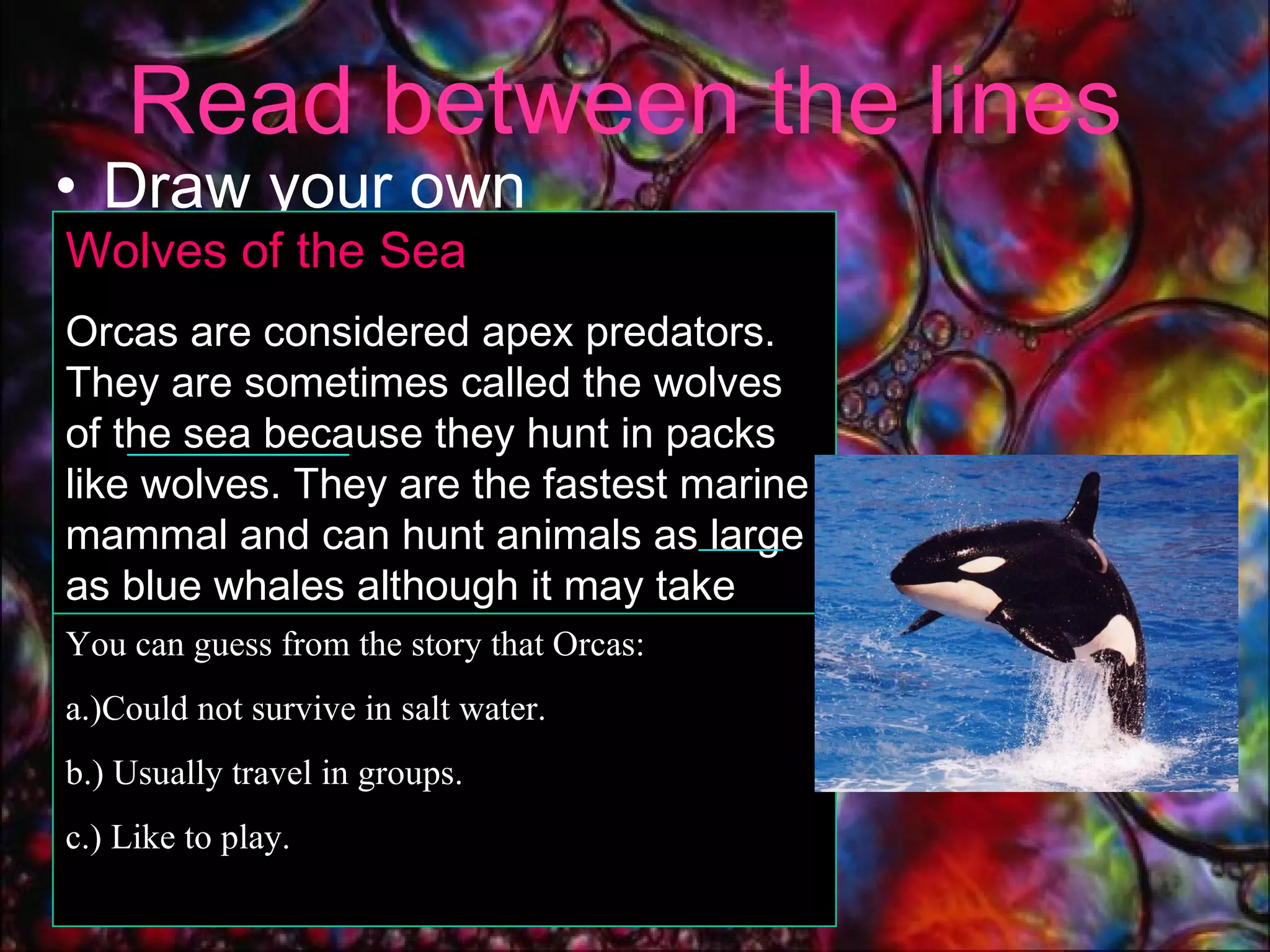 Read between the lines Draw your own  conclusions. . Wolves of the Sea  Orcas are considered apex predators. They are sometimes called the wolves of the sea because they hunt in packs like wolves. They are the fastest marine mammal and can hunt animals as large as blue whales although it may take them several hours to wear the larger prey out.  You can guess from the story that Orcas: a.)Could not survive in salt water. b.) Usually travel in groups.  c.) Like to play. 