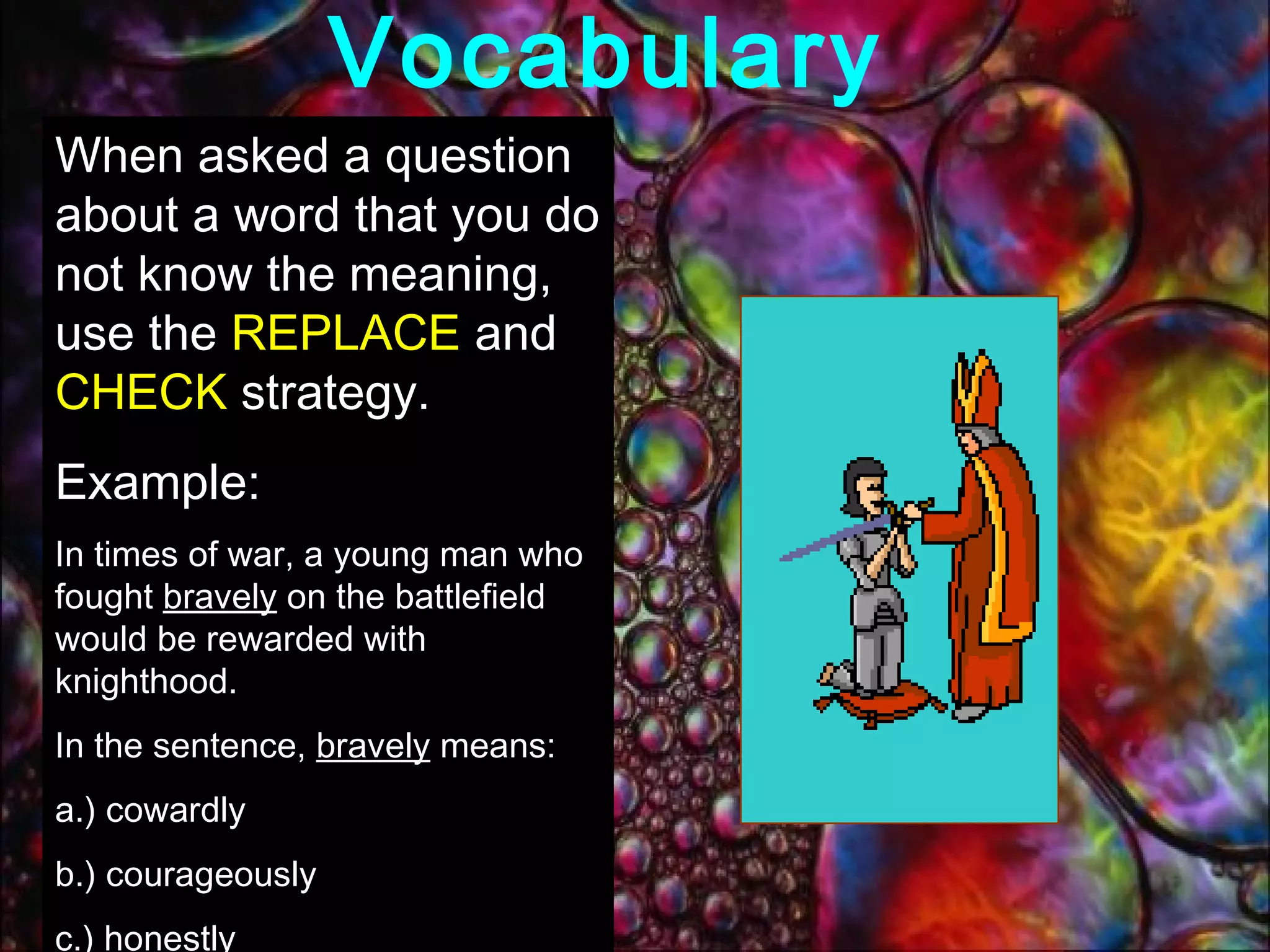 Vocabulary  When asked a question about a word that you do not know the meaning, use the  REPLACE  and  CHECK  strategy.  Example:  In times of war, a young man who fought  bravely  on the battlefield would be rewarded with knighthood. In the sentence,  bravely  means: a.) cowardly b.) courageously c.) honestly d.) shyly 