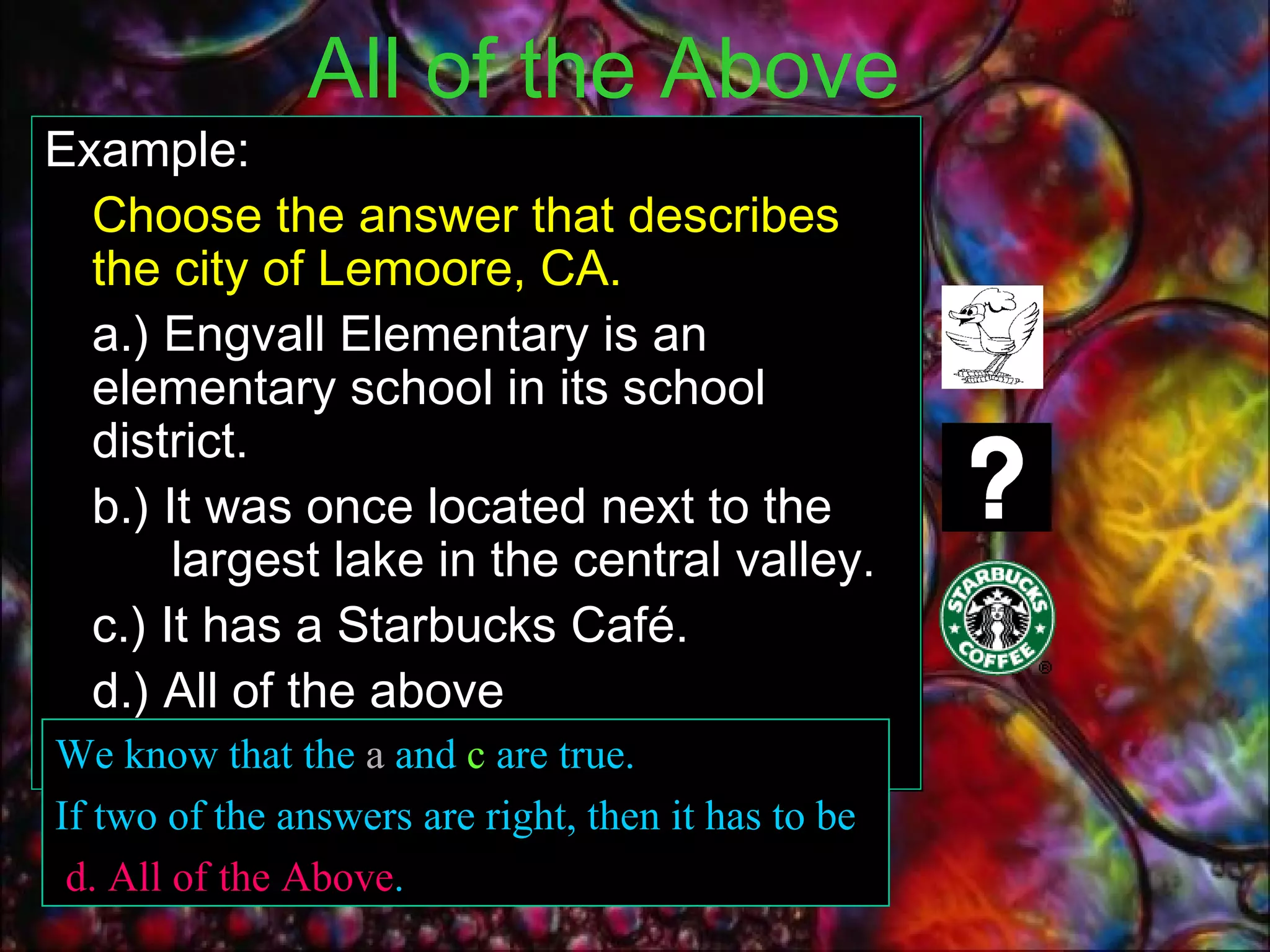 All of the Above   Example:  Choose the answer that describes the city of Lemoore, CA. a.) Engvall Elementary is an elementary school in its school district. b.) It was once located next to the  largest lake in the central valley. c.) It has a Starbucks Café.  d.) All of the above We know that the  a  and  c  are true. If two of the answers are right, then it has to be d. All of the Above . 