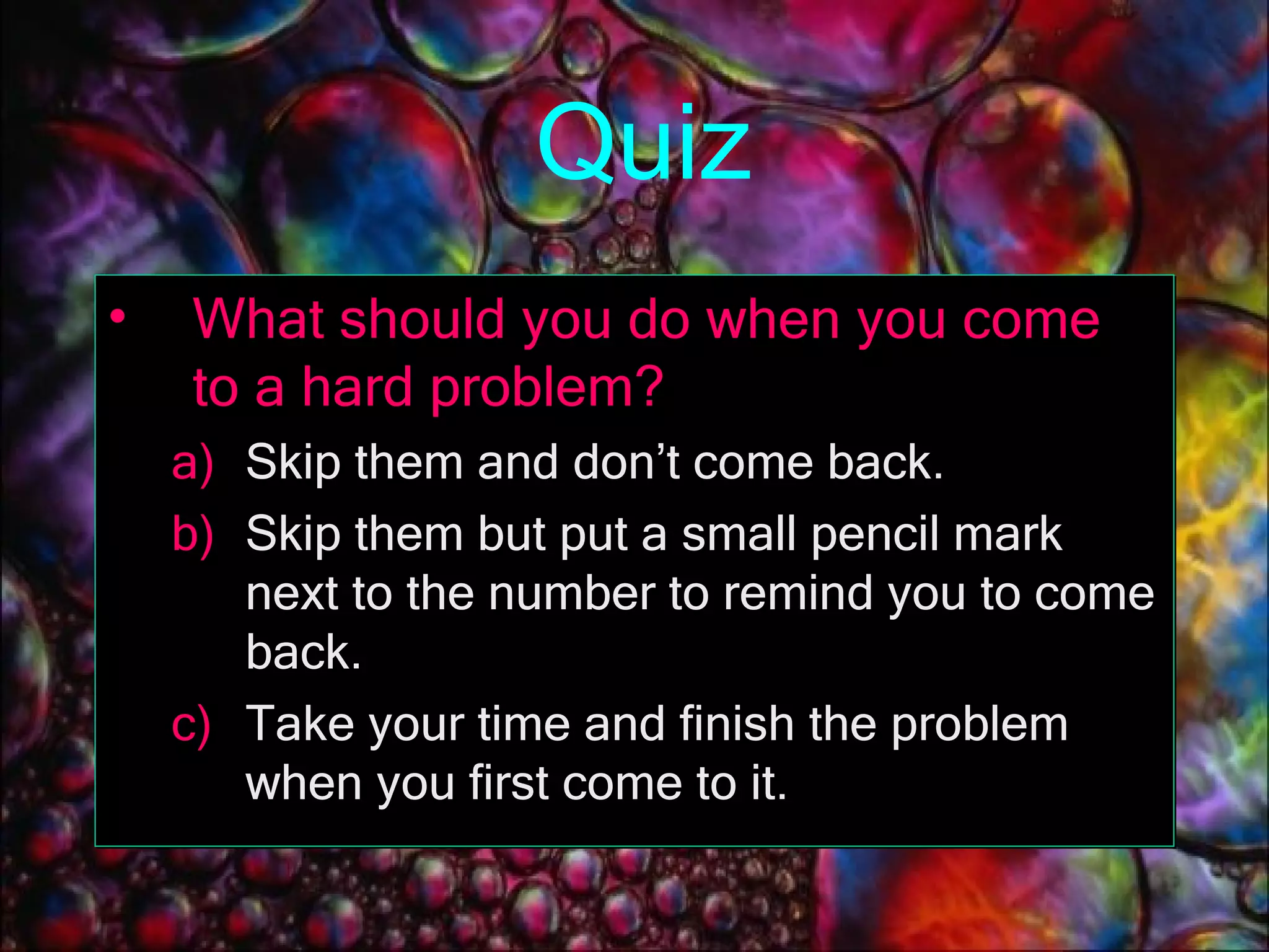 Quiz What should you do when you come to a hard problem? Skip them and don’t come back. Skip them but put a small pencil mark next to the number to remind you to come back. Take your time and finish the problem when you first come to it. 