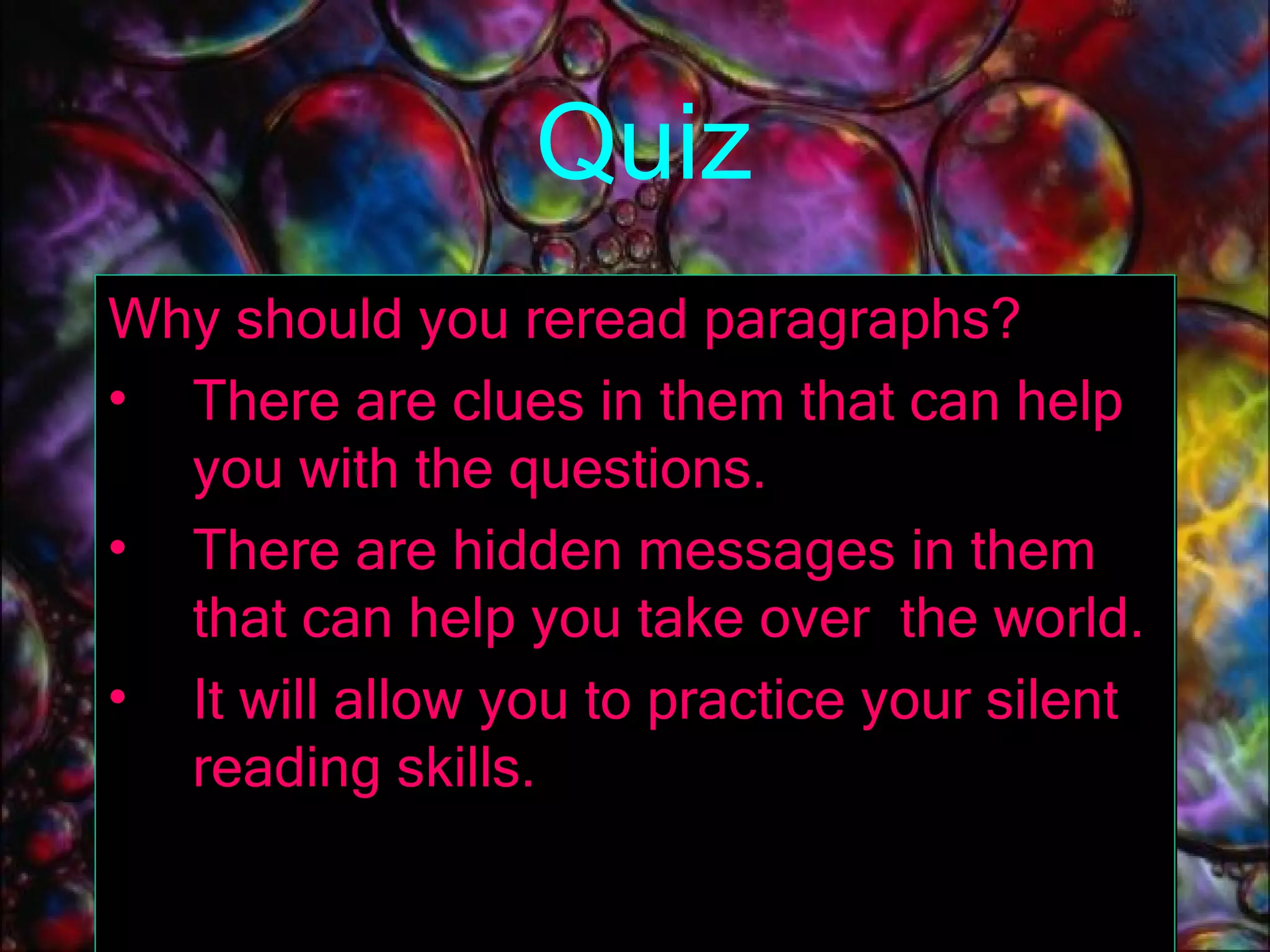 Quiz Why should you reread paragraphs? There are clues in them that can help you with the questions. There are hidden messages in them that can help you take over  the world. It will allow you to practice your silent reading skills. 