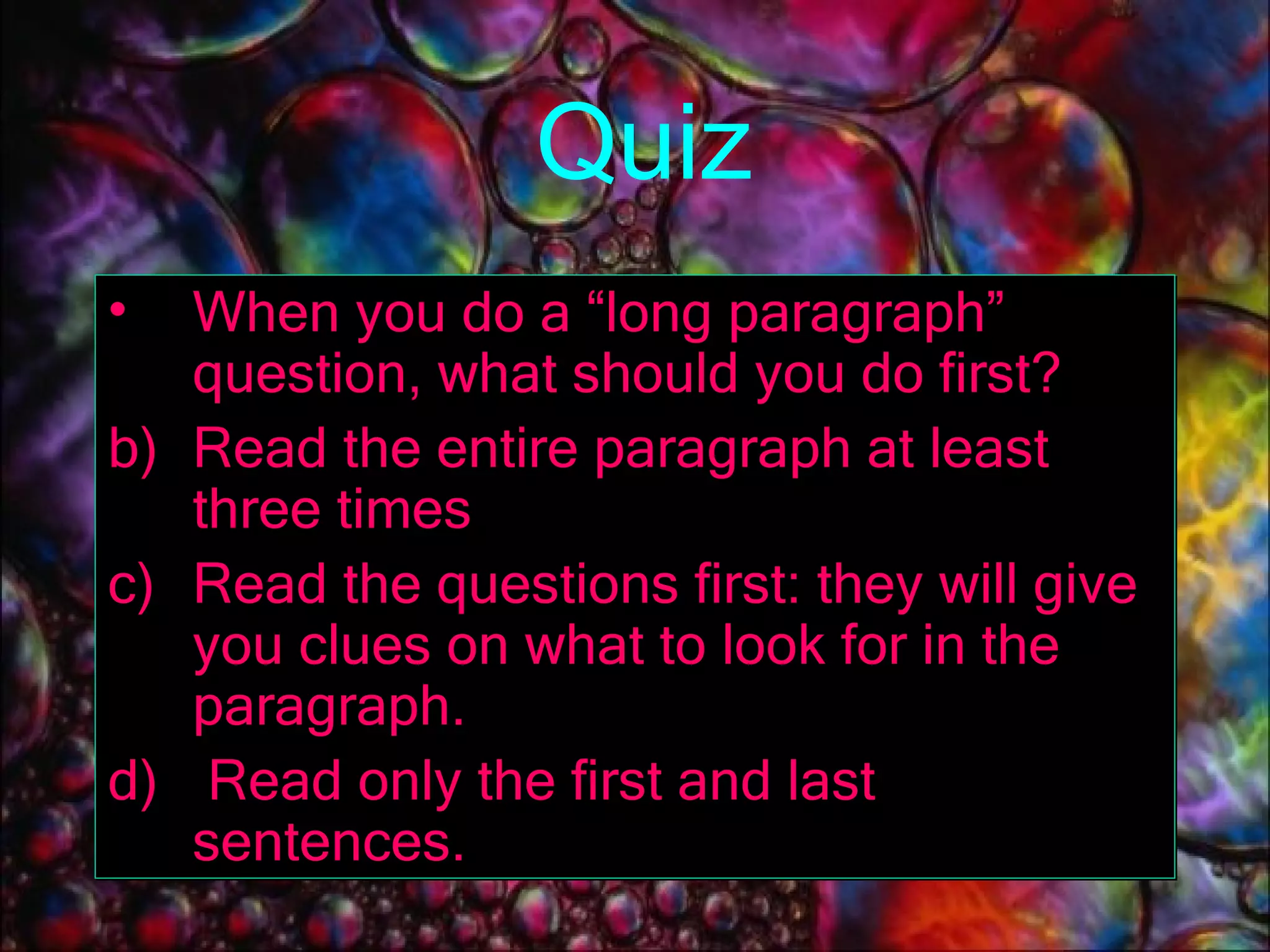 Quiz When you do a “long paragraph” question, what should you do first? Read the entire paragraph at least three times Read the questions first: they will give you clues on what to look for in the paragraph. Read only the first and last sentences. 