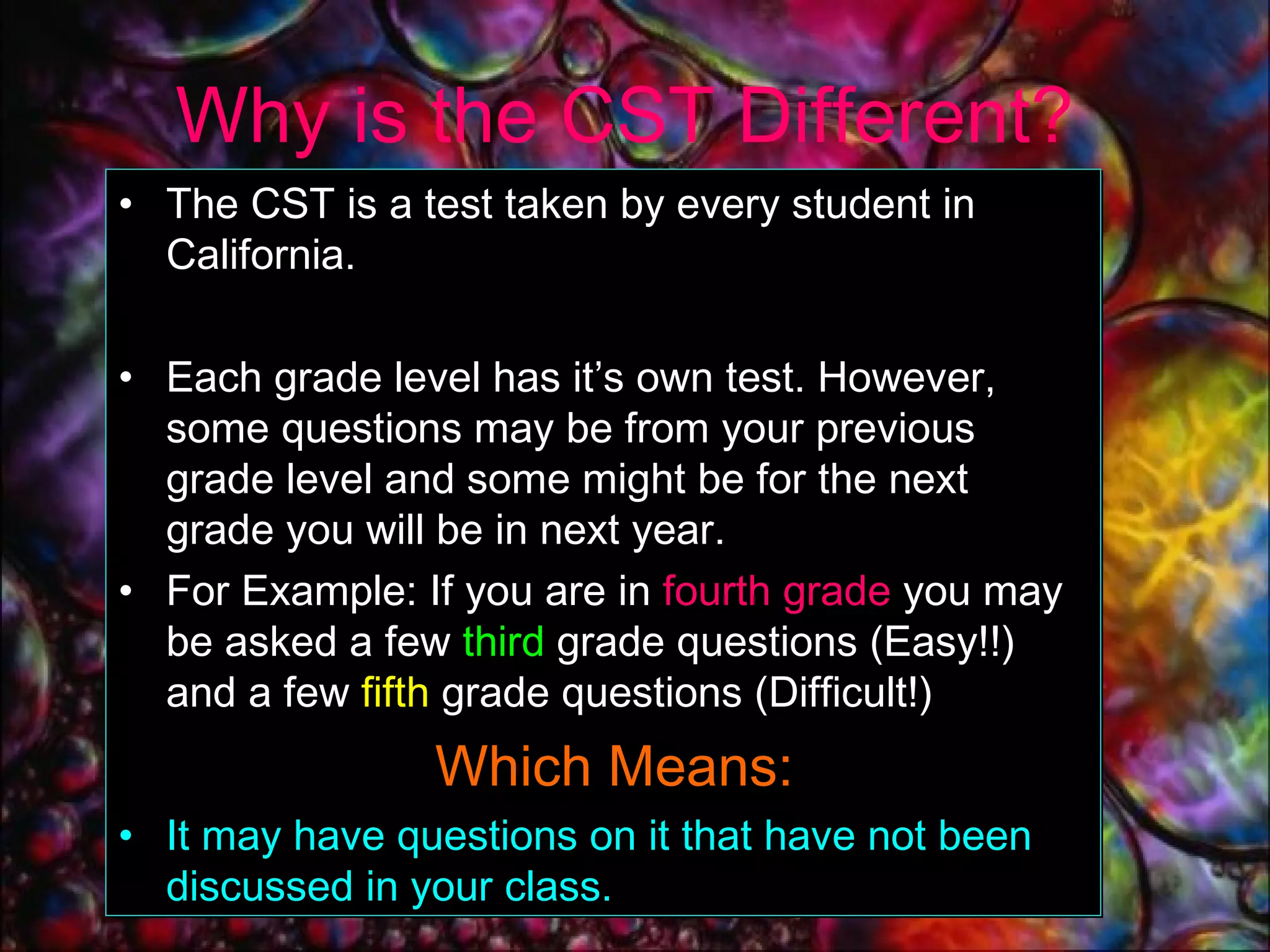 Why is the CST Different? The CST is a test taken by every student in California. Each grade level has it’s own test. However, some questions may be from your previous grade level and some might be for the next grade you will be in next year.  For Example: If you are   in   fourth grade   you may be asked a few  third  grade questions (Easy!!) and a few  fifth  grade questions (Difficult!)    Which Means: It may have questions on it that have not been discussed in your class. 