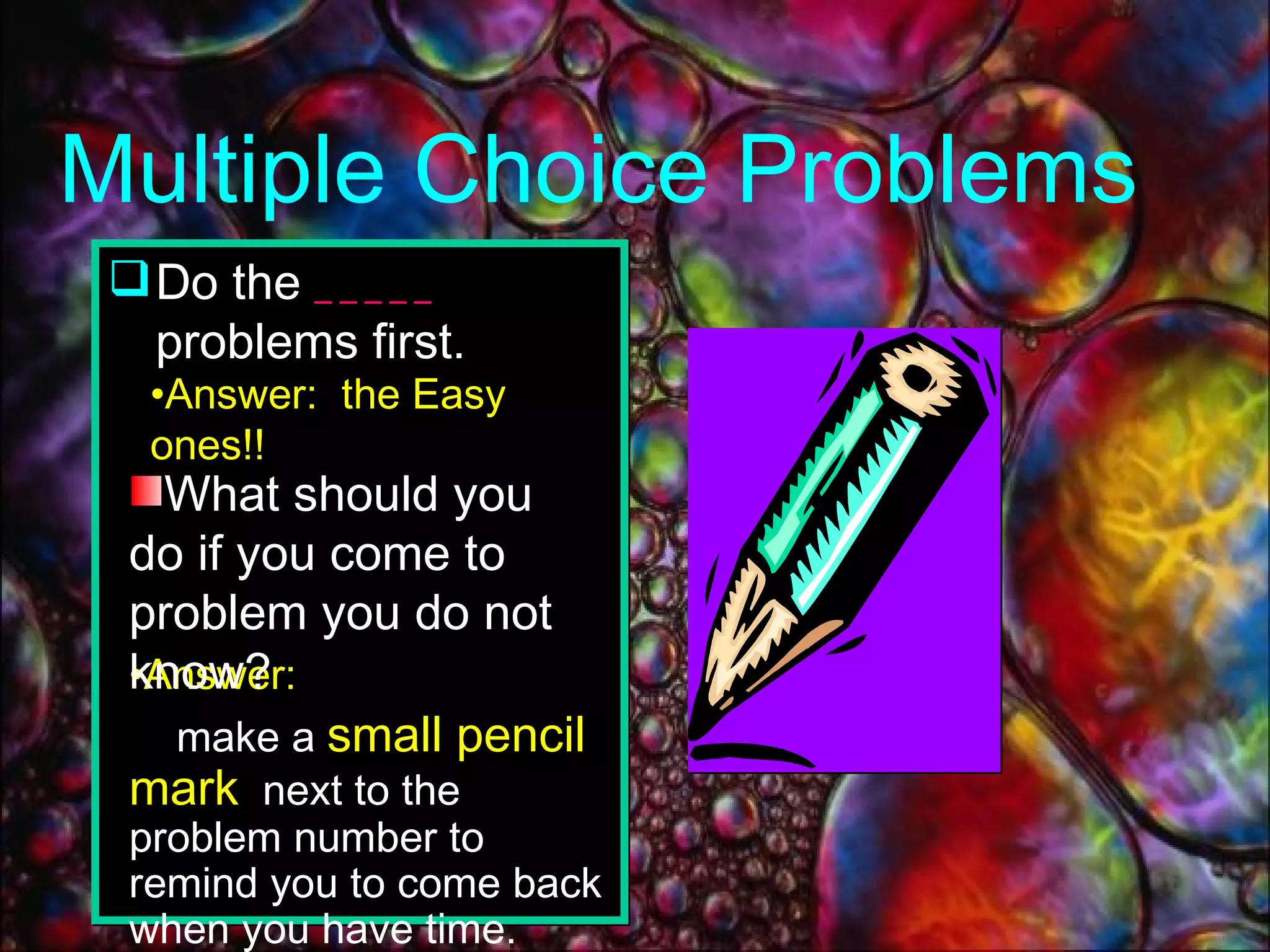 Do the  _____  problems first. Multiple Choice Problems Answer:  the Easy ones!! Answer:   make a  small pencil mark   next to the problem number to remind you to come back when you have time. What should you do if you come to problem you do not know? 