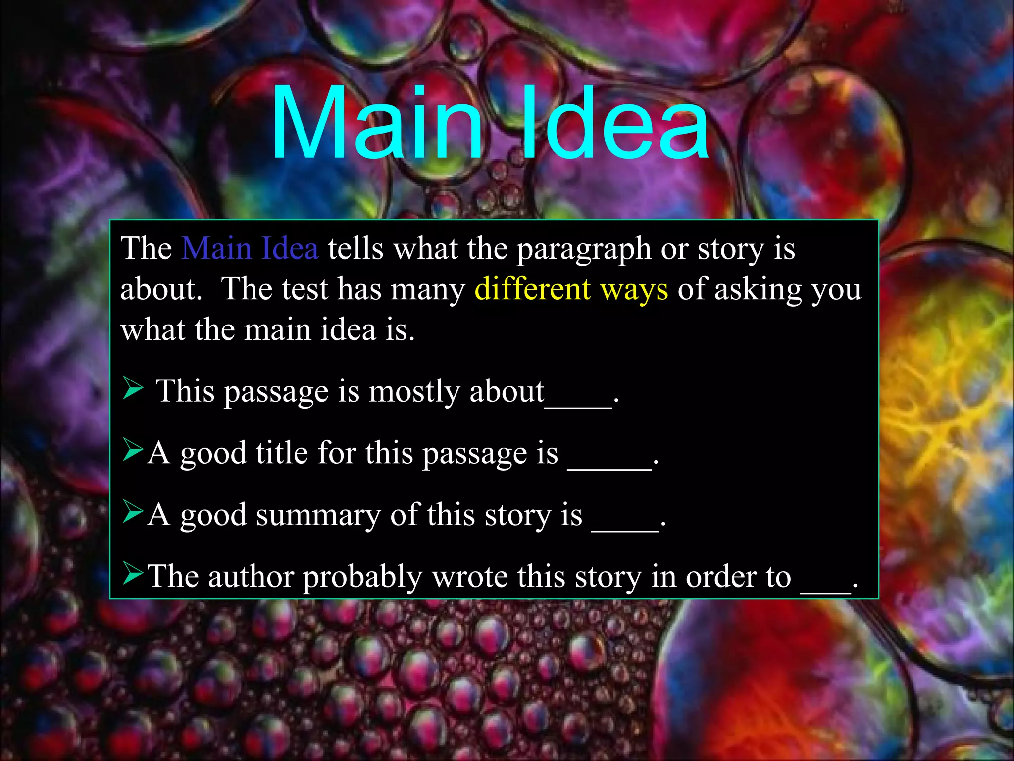 Main Idea The  Main Idea  tells what the paragraph or story is about.  The test has many  different ways  of asking you what the main idea is. This passage is mostly about____. A good title for this passage is _____. A good summary of this story is ____. The author probably wrote this story in order to ___. 