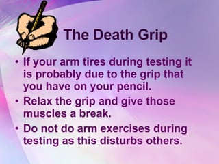 The Death Grip If your arm tires during testing it is probably due to the grip that you have on your pencil.  Relax the grip and give those muscles a break. Do not do arm exercises during testing as this disturbs others. 