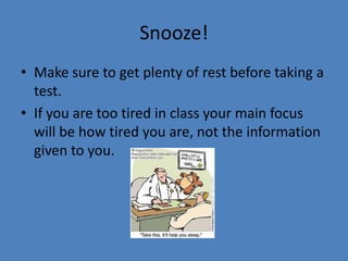 Snooze!Make sure to get plenty of rest before taking a test.If you are too tired in class your main focus will be how tired you are, not the information given to you.