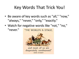 Key Words That Trick You!Be aware of key words such as "all," "now," "always," "never," "only," "exactly.“Watch for negative words like "not," "no," "never."