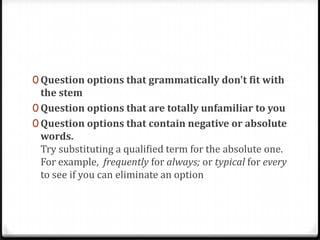 0 Question options that grammatically don't fit with
  the stem
0 Question options that are totally unfamiliar to you
0 Question options that contain negative or absolute
  words.
  Try substituting a qualified term for the absolute one.
  For example, frequently for always; or typical for every
  to see if you can eliminate an option
 