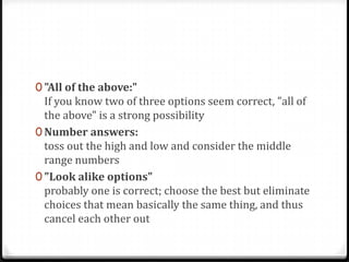 0 "All of the above:"
  If you know two of three options seem correct, "all of
  the above" is a strong possibility
0 Number answers:
  toss out the high and low and consider the middle
  range numbers
0 "Look alike options"
  probably one is correct; choose the best but eliminate
  choices that mean basically the same thing, and thus
  cancel each other out
 