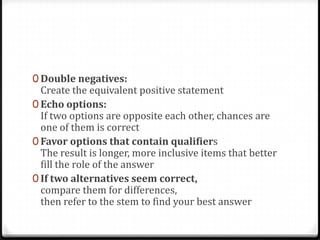 0 Double negatives:
  Create the equivalent positive statement
0 Echo options:
  If two options are opposite each other, chances are
  one of them is correct
0 Favor options that contain qualifiers
  The result is longer, more inclusive items that better
  fill the role of the answer
0 If two alternatives seem correct,
  compare them for differences,
  then refer to the stem to find your best answer
 