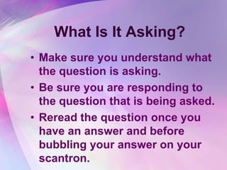 What Is It Asking?
• Make sure you understand what
  the question is asking.
• Be sure you are responding to
  the question that is being asked.
• Reread the question once you
  have an answer and before
  bubbling your answer on your
  scantron.
 
