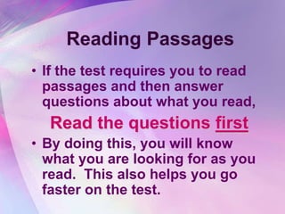 Reading Passages
• If the test requires you to read
  passages and then answer
  questions about what you read,
  Read the questions first
• By doing this, you will know
  what you are looking for as you
  read. This also helps you go
  faster on the test.
 