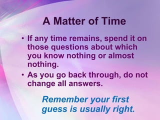 A Matter of Time
• If any time remains, spend it on
  those questions about which
  you know nothing or almost
  nothing.
• As you go back through, do not
  change all answers.

     Remember your first
     guess is usually right.
 