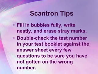 Scantron Tips
• Fill in bubbles fully, write
  neatly, and erase stray marks.
• Double-check the test number
  in your test booklet against the
  answer sheet every few
  questions to be sure you have
  not gotten on the wrong
  number.
 