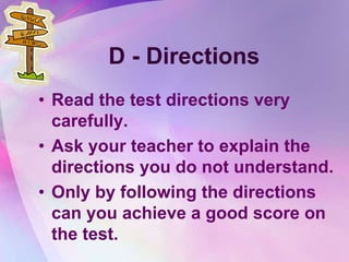 D - Directions
• Read the test directions very
  carefully.
• Ask your teacher to explain the
  directions you do not understand.
• Only by following the directions
  can you achieve a good score on
  the test.
 