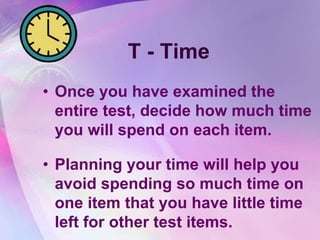 T - Time
• Once you have examined the
  entire test, decide how much time
  you will spend on each item.

• Planning your time will help you
  avoid spending so much time on
  one item that you have little time
  left for other test items.
 