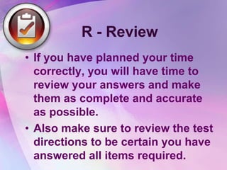 R - Review
• If you have planned your time
  correctly, you will have time to
  review your answers and make
  them as complete and accurate
  as possible.
• Also make sure to review the test
  directions to be certain you have
  answered all items required.
 