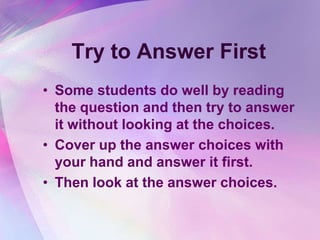 Try to Answer First
• Some students do well by reading
  the question and then try to answer
  it without looking at the choices.
• Cover up the answer choices with
  your hand and answer it first.
• Then look at the answer choices.
 