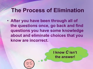 The Process of Elimination
• After you have been through all of
  the questions once, go back and find
  questions you have some knowledge
  about and eliminate choices that you
  know are incorrect.

                      I know C isn‟t
                        the answer!
 