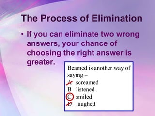 The Process of Elimination
• If you can eliminate two wrong
  answers, your chance of
  choosing the right answer is
  greater.
            Beamed is another way of
            saying –
            A screamed
            B listened
            C smiled
            D laughed
 