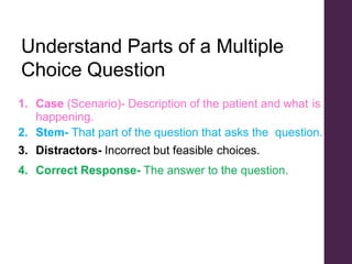 Understand Parts of a Multiple
Choice Question
1. Case (Scenario)- Description of the patient and what is
happening.
2. Stem- That part of the question that asks the question.
3. Distractors- Incorrect but feasible choices.
4. Correct Response- The answer to the question.
 