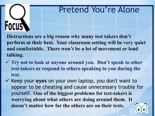 Pretend You’re Alone
Distractions are a big reason why many test takers don’t
perform at their best. Your classroom setting will be very quiet
and comfortable. There won’t be a lot of movement or loud
talking.
ü Try not to look at anyone around you. Don’t speak to other
test-takers or respond to others speaking to you during the
test.
ü Keep your eyes on your own laptop, you don't want to
appear to be cheating and cause unnecessary trouble for
yourself. One of the biggest problems for test-takers is
worrying about what others are doing around them. It
doesn’t matter how far the others are on their tests.
 