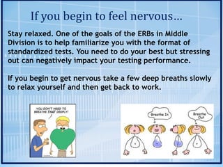 If	you	begin	to	feel	nervous…
Stay relaxed. One of the goals of the ERBs in Middle
Division is to help familiarize you with the format of
standardized tests. You need to do your best but stressing
out can negatively impact your testing performance.
If you begin to get nervous take a few deep breaths slowly
to relax yourself and then get back to work.
 