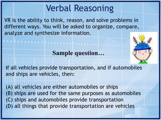 Verbal Reasoning
VR is the ability to think, reason, and solve problems in
different ways. You will be asked to organize, compare,
analyze and synthesize information.
Sample question…
If all vehicles provide transportation, and if automobiles
and ships are vehicles, then:
(A) all vehicles are either automobiles or ships
(B) ships are used for the same purposes as automobiles
(C) ships and automobiles provide transportation
(D) all things that provide transportation are vehicles
 