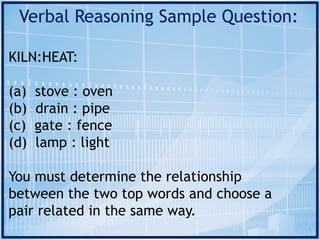 Verbal Reasoning Sample Question:
KILN:HEAT:
(a) stove : oven
(b) drain : pipe
(c) gate : fence
(d) lamp : light
You must determine the relationship
between the two top words and choose a
pair related in the same way.
 