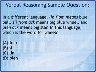 Verbal Reasoning Sample Question:
In a different language, lin flom means blue
ball, sli flom ack means big blue wheel, and
plen ack means big star. In this language,
which is the word for wheel?
(A)flom
(B) sli
(C) lin
(D) plen
 