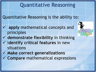 Quantitative Reasoning
Quantitative Reasoning is the ability to:
ü apply mathematical concepts and
principles
ü demonstrate flexibility in thinking
ü Identify critical features in new
situations
ü Make correct generalizations
ü Compare mathematical expressions
 