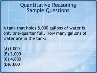 Quantitative Reasoning
Sample Questions
A tank that holds 8,000 gallons of water is
only one-quarter full. How many gallons of
water are in the tank?
(A)1,000
(B) 2,000
(C) 4,000
(D)6,000
 