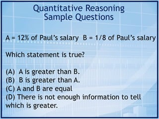 Quantitative Reasoning
Sample Questions
A = 12% of Paul’s salary B = 1/8 of Paul’s salary
Which statement is true?
(A) A is greater than B.
(B) B is greater than A.
(C) A and B are equal
(D) There is not enough information to tell
which is greater.
 