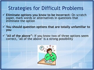 Strategies for Difficult Problems
ü Eliminate options you know to be incorrect: On scratch
paper, mark words or alternatives in questions that
eliminate the option
ü You should question options that are totally unfamiliar to
you
ü "All of the above”: If you know two of three options seem
correct, "all of the above" is a strong possibility
 