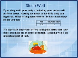Sleep	Well
If you sleep well, your body – including your brain – will
perform better. Getting too much or too little sleep can
negatively affect testing performance. So how much sleep
should you get?
AGE HOURS	OF	SLEEP
9-16 10
It’s especially important before taking the ERBs that your
body and mind are in prime condition. Sleeping well is an
important part of that.
 