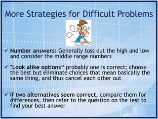 More Strategies for Difficult Problems
ü Number answers: Generally toss out the high and low
and consider the middle range numbers
ü "Look alike options“ probably one is correct; choose
the best but eliminate choices that mean basically the
same thing, and thus cancel each other out
ü If two alternatives seem correct, compare them for
differences, then refer to the question on the test to
find your best answer
 