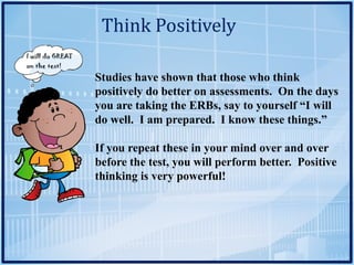 Think	Positively
Studies have shown that those who think
positively do better on assessments. On the days
you are taking the ERBs, say to yourself “I will
do well. I am prepared. I know these things.”
If you repeat these in your mind over and over
before the test, you will perform better. Positive
thinking is very powerful!
 