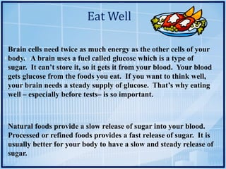 Eat	Well
Brain cells need twice as much energy as the other cells of your
body. A brain uses a fuel called glucose which is a type of
sugar. It can’t store it, so it gets it from your blood. Your blood
gets glucose from the foods you eat. If you want to think well,
your brain needs a steady supply of glucose. That’s why eating
well – especially before tests– is so important.
Natural foods provide a slow release of sugar into your blood.
Processed or refined foods provides a fast release of sugar. It is
usually better for your body to have a slow and steady release of
sugar.
 