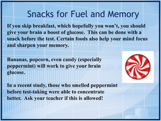 Snacks for Fuel and Memory
If you skip breakfast, which hopefully you won’t, you should
give your brain a boost of glucose. This can be done with a
snack before the test. Certain foods also help your mind focus
and sharpen your memory.
Bananas, popcorn, even candy (especially
peppermint) will work to give your brain
glucose.
In a recent study, those who smelled peppermint
before test-taking were able to concentrate
better. Ask your teacher if this is allowed!
 