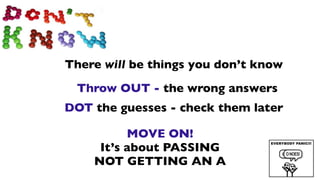 There will be things you don’t know
 Throw OUT - the wrong answers
DOT the guesses - check them later

          MOVE ON!
     It’s about PASSING
    NOT GETTING AN A
 