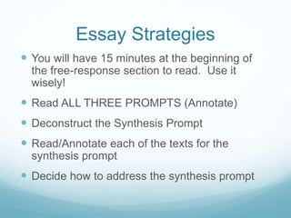 Essay Strategies
 You will have 15 minutes at the beginning of
the free-response section to read. Use it
wisely!
 Read ALL THREE PROMPTS (Annotate)
 Deconstruct the Synthesis Prompt
 Read/Annotate each of the texts for the
synthesis prompt
 Decide how to address the synthesis prompt
 
