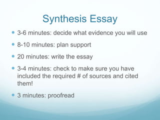 Synthesis Essay
 3-6 minutes: decide what evidence you will use
 8-10 minutes: plan support
 20 minutes: write the essay
 3-4 minutes: check to make sure you have
included the required # of sources and cited
them!
 3 minutes: proofread
 