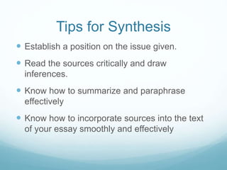 Tips for Synthesis
 Establish a position on the issue given.
 Read the sources critically and draw
inferences.
 Know how to summarize and paraphrase
effectively
 Know how to incorporate sources into the text
of your essay smoothly and effectively
 