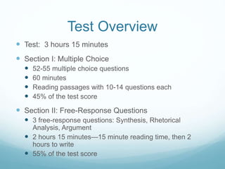 Test Overview
 Test: 3 hours 15 minutes
 Section I: Multiple Choice
 52-55 multiple choice questions
 60 minutes
 Reading passages with 10-14 questions each
 45% of the test score
 Section II: Free-Response Questions
 3 free-response questions: Synthesis, Rhetorical
Analysis, Argument
 2 hours 15 minutes—15 minute reading time, then 2
hours to write
 55% of the test score
 