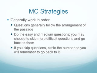 MC Strategies
 Generally work in order
 Questions generally follow the arrangement of
the passage
 Do the easy and medium questions; you may
choose to skip more difficult questions and go
back to them
 If you skip questions, circle the number so you
will remember to go back to it.
 