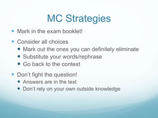 MC Strategies
 Mark in the exam booklet!
 Consider all choices
 Mark out the ones you can definitely eliminate
 Substitute your words/rephrase
 Go back to the context
 Don’t fight the question!
 Answers are in the text
 Don’t rely on your own outside knowledge
 